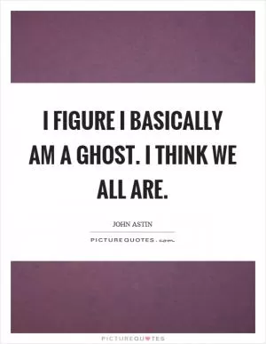 I figure I basically am a ghost. I think we all are Picture Quote #1