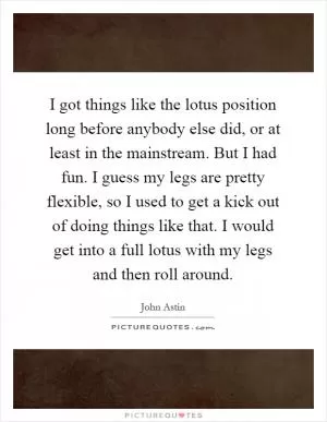 I got things like the lotus position long before anybody else did, or at least in the mainstream. But I had fun. I guess my legs are pretty flexible, so I used to get a kick out of doing things like that. I would get into a full lotus with my legs and then roll around Picture Quote #1