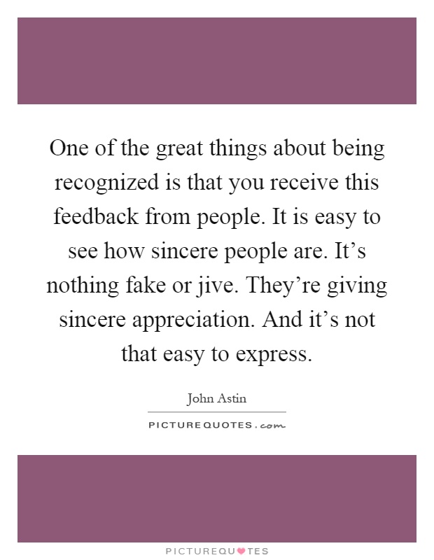 One of the great things about being recognized is that you receive this feedback from people. It is easy to see how sincere people are. It's nothing fake or jive. They're giving sincere appreciation. And it's not that easy to express Picture Quote #1