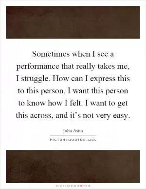 Sometimes when I see a performance that really takes me, I struggle. How can I express this to this person, I want this person to know how I felt. I want to get this across, and it’s not very easy Picture Quote #1