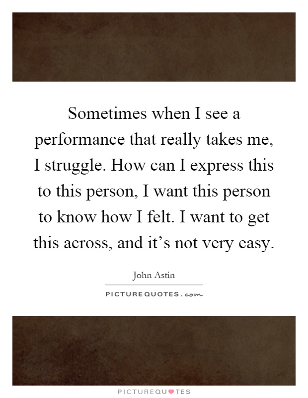 Sometimes when I see a performance that really takes me, I struggle. How can I express this to this person, I want this person to know how I felt. I want to get this across, and it's not very easy Picture Quote #1