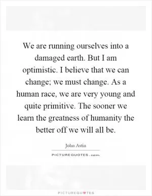 We are running ourselves into a damaged earth. But I am optimistic. I believe that we can change; we must change. As a human race, we are very young and quite primitive. The sooner we learn the greatness of humanity the better off we will all be Picture Quote #1