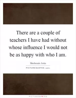 There are a couple of teachers I have had without whose influence I would not be as happy with who I am Picture Quote #1