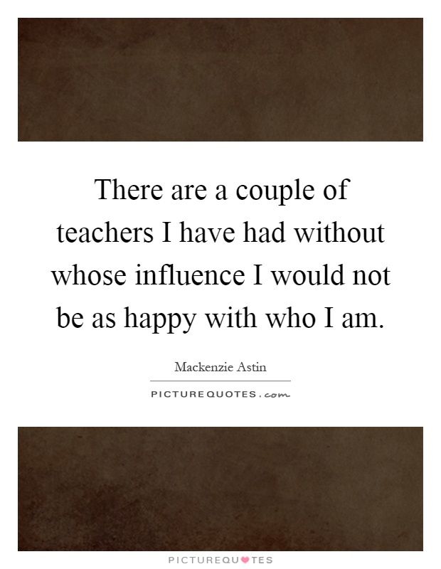 There are a couple of teachers I have had without whose influence I would not be as happy with who I am Picture Quote #1