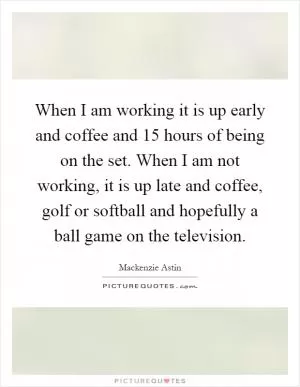 When I am working it is up early and coffee and 15 hours of being on the set. When I am not working, it is up late and coffee, golf or softball and hopefully a ball game on the television Picture Quote #1