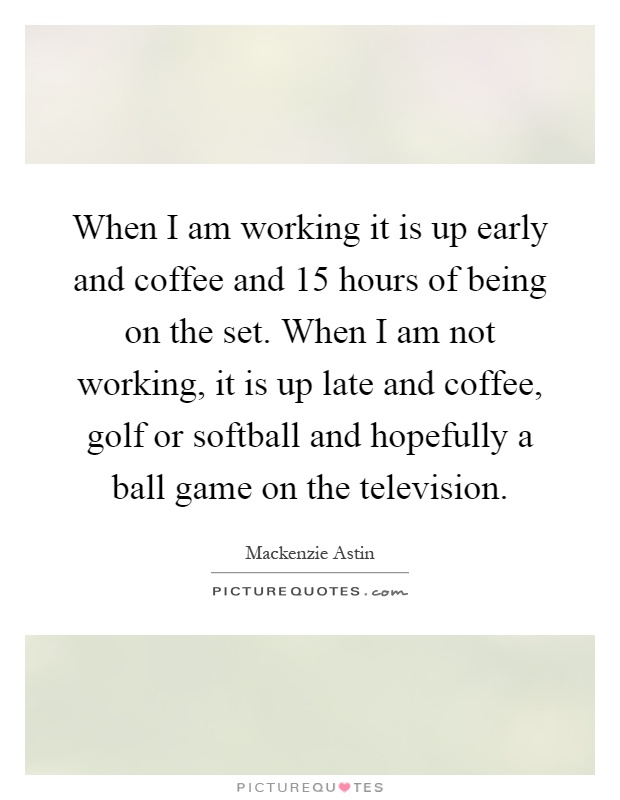 When I am working it is up early and coffee and 15 hours of being on the set. When I am not working, it is up late and coffee, golf or softball and hopefully a ball game on the television Picture Quote #1