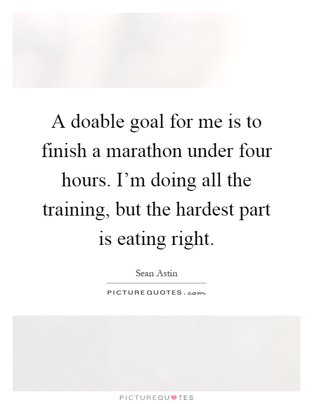 A doable goal for me is to finish a marathon under four hours. I'm doing all the training, but the hardest part is eating right Picture Quote #1