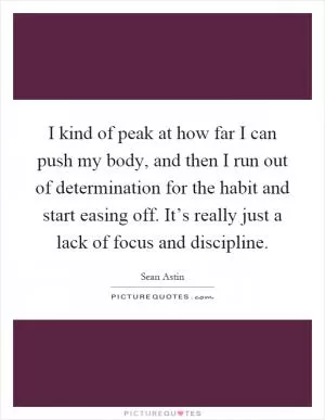 I kind of peak at how far I can push my body, and then I run out of determination for the habit and start easing off. It’s really just a lack of focus and discipline Picture Quote #1
