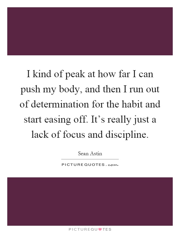 I kind of peak at how far I can push my body, and then I run out of determination for the habit and start easing off. It's really just a lack of focus and discipline Picture Quote #1