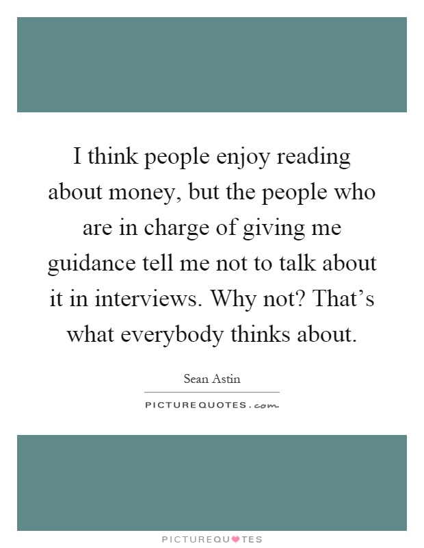I think people enjoy reading about money, but the people who are in charge of giving me guidance tell me not to talk about it in interviews. Why not? That's what everybody thinks about Picture Quote #1
