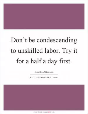 Don’t be condescending to unskilled labor. Try it for a half a day first Picture Quote #1