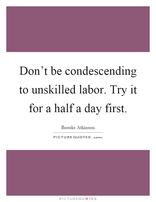Don't be condescending to unskilled labor. Try it for a half a day first Picture Quote #1