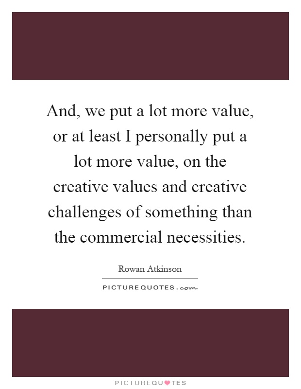 And, we put a lot more value, or at least I personally put a lot more value, on the creative values and creative challenges of something than the commercial necessities Picture Quote #1