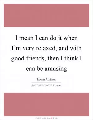 I mean I can do it when I’m very relaxed, and with good friends, then I think I can be amusing Picture Quote #1