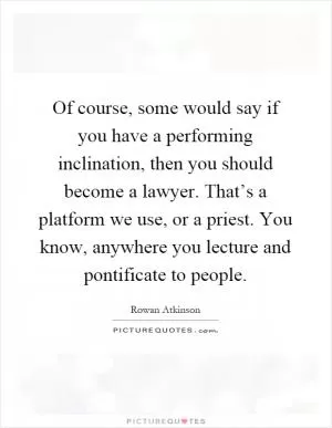 Of course, some would say if you have a performing inclination, then you should become a lawyer. That’s a platform we use, or a priest. You know, anywhere you lecture and pontificate to people Picture Quote #1