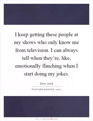 I keep getting these people at my shows who only know me from television. I can always tell when they’re, like, emotionally flinching when I start doing my jokes Picture Quote #1