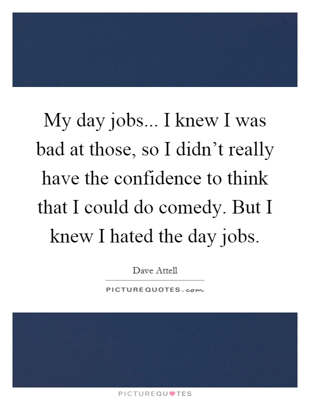 My day jobs... I knew I was bad at those, so I didn't really have the confidence to think that I could do comedy. But I knew I hated the day jobs Picture Quote #1