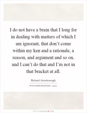 I do not have a brain that I long for in dealing with matters of which I am ignorant, that don’t come within my ken and a rationale, a reason, and argument and so on, and I can’t do that and I’m not in that bracket at all Picture Quote #1
