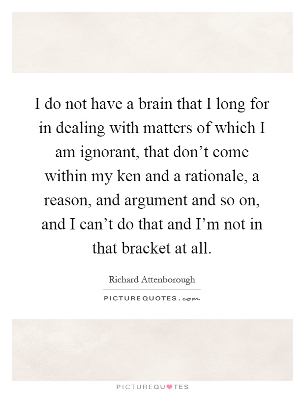 I do not have a brain that I long for in dealing with matters of which I am ignorant, that don't come within my ken and a rationale, a reason, and argument and so on, and I can't do that and I'm not in that bracket at all Picture Quote #1