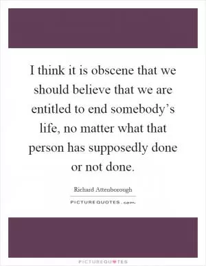I think it is obscene that we should believe that we are entitled to end somebody’s life, no matter what that person has supposedly done or not done Picture Quote #1