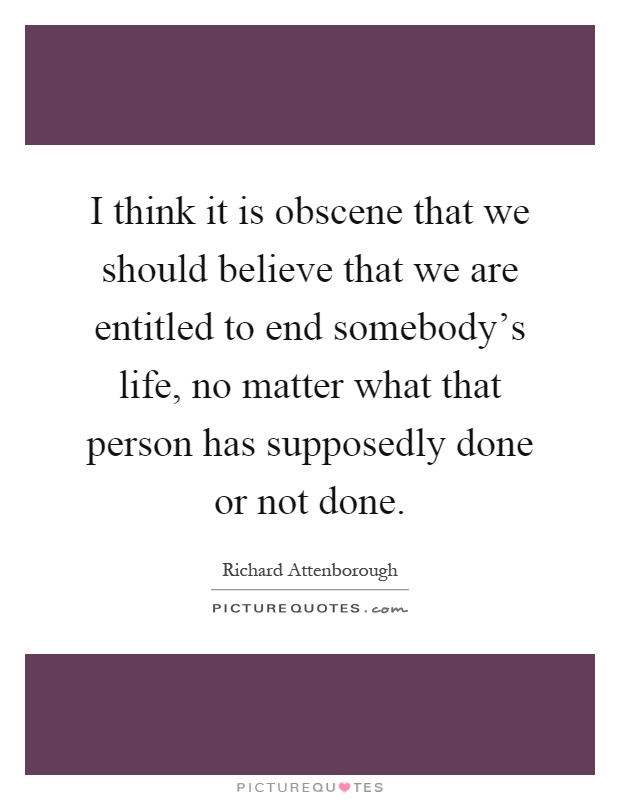 I think it is obscene that we should believe that we are entitled to end somebody's life, no matter what that person has supposedly done or not done Picture Quote #1
