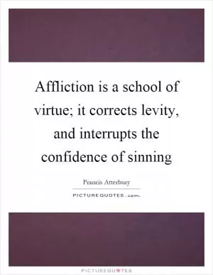 Affliction is a school of virtue; it corrects levity, and interrupts the confidence of sinning Picture Quote #1