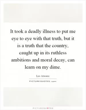 It took a deadly illness to put me eye to eye with that truth, but it is a truth that the country, caught up in its ruthless ambitions and moral decay, can learn on my dime Picture Quote #1