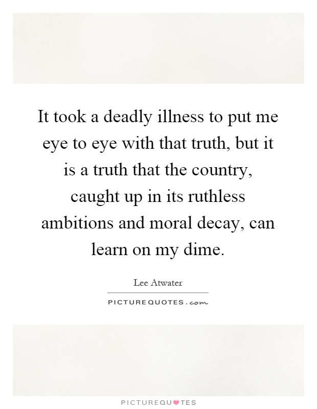 It took a deadly illness to put me eye to eye with that truth, but it is a truth that the country, caught up in its ruthless ambitions and moral decay, can learn on my dime Picture Quote #1