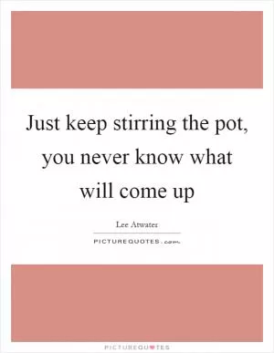 Just keep stirring the pot, you never know what will come up Picture Quote #1