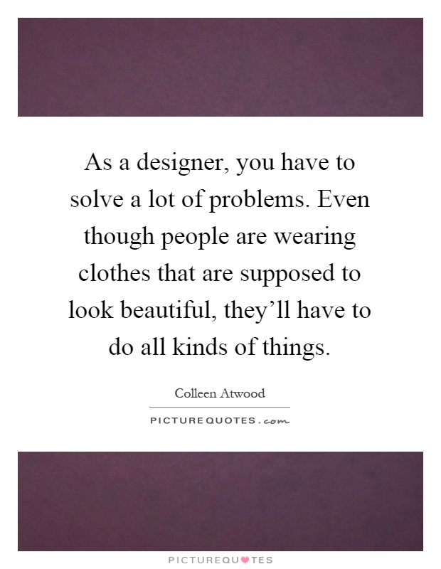 As a designer, you have to solve a lot of problems. Even though people are wearing clothes that are supposed to look beautiful, they'll have to do all kinds of things Picture Quote #1