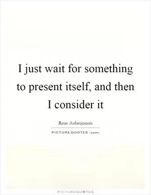 I just wait for something to present itself, and then I consider it Picture Quote #1