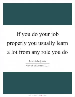 If you do your job properly you usually learn a lot from any role you do Picture Quote #1