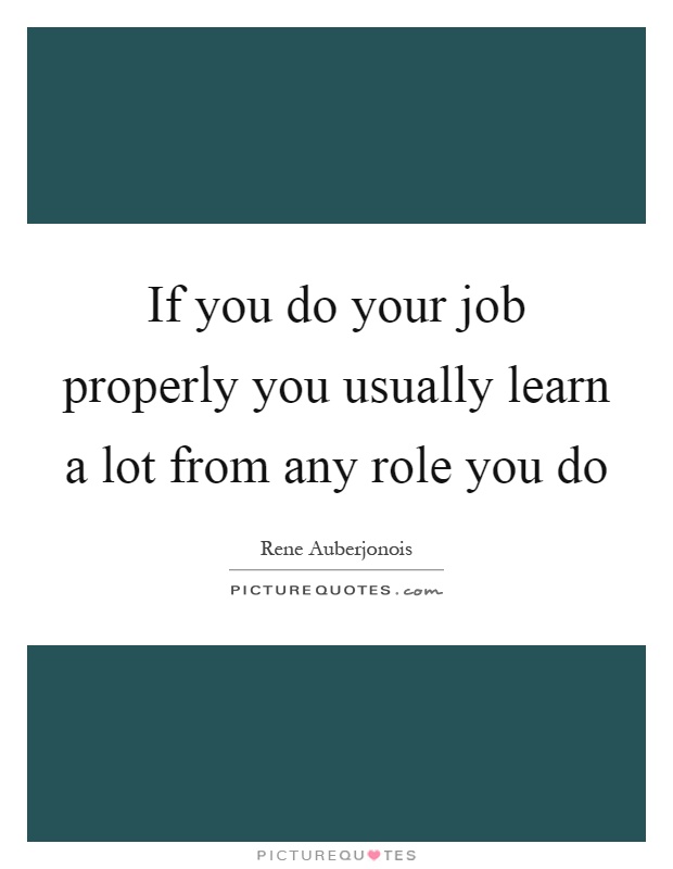 If you do your job properly you usually learn a lot from any role you do Picture Quote #1