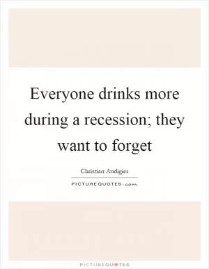 Everyone drinks more during a recession; they want to forget Picture Quote #1
