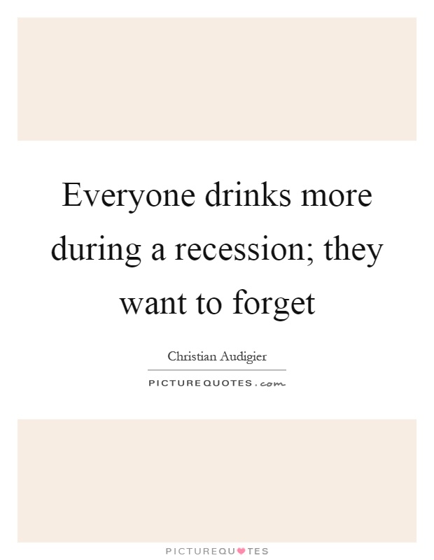 Everyone drinks more during a recession; they want to forget Picture Quote #1