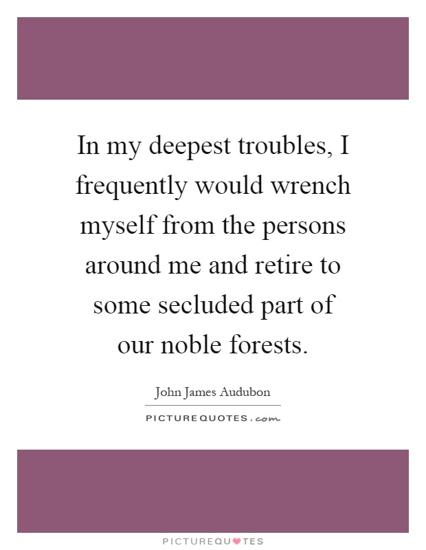 In my deepest troubles, I frequently would wrench myself from the persons around me and retire to some secluded part of our noble forests Picture Quote #1