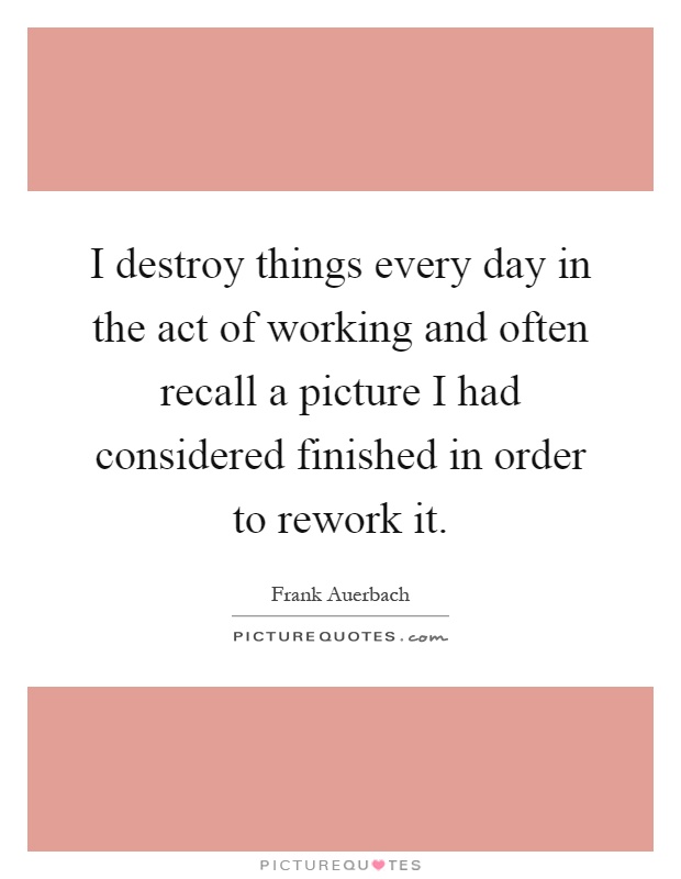 I destroy things every day in the act of working and often recall a picture I had considered finished in order to rework it Picture Quote #1