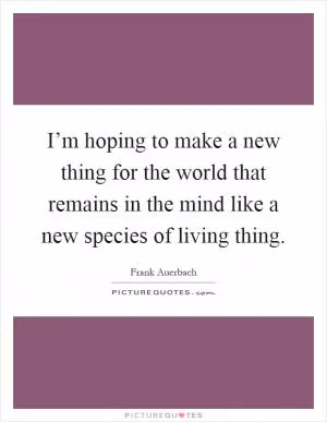 I’m hoping to make a new thing for the world that remains in the mind like a new species of living thing Picture Quote #1