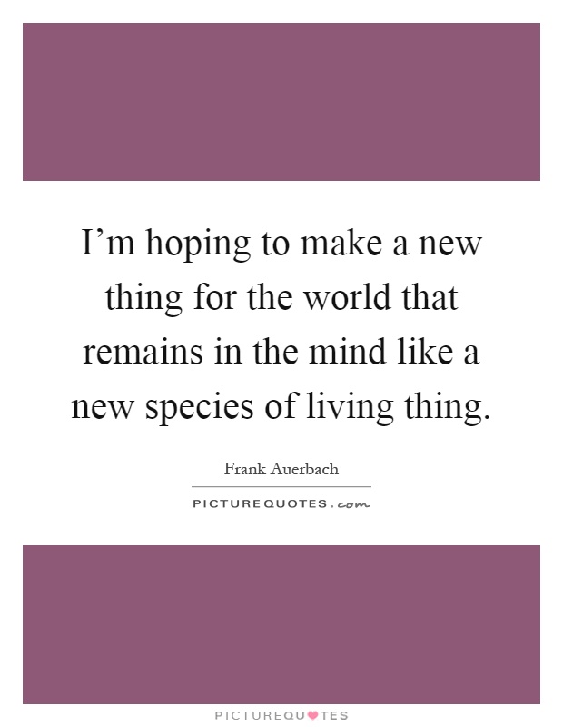 I'm hoping to make a new thing for the world that remains in the mind like a new species of living thing Picture Quote #1