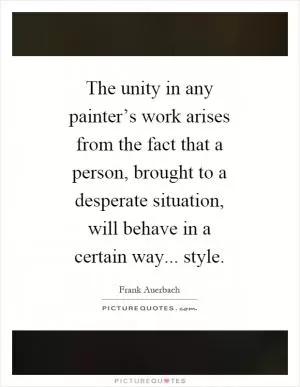 The unity in any painter’s work arises from the fact that a person, brought to a desperate situation, will behave in a certain way... style Picture Quote #1