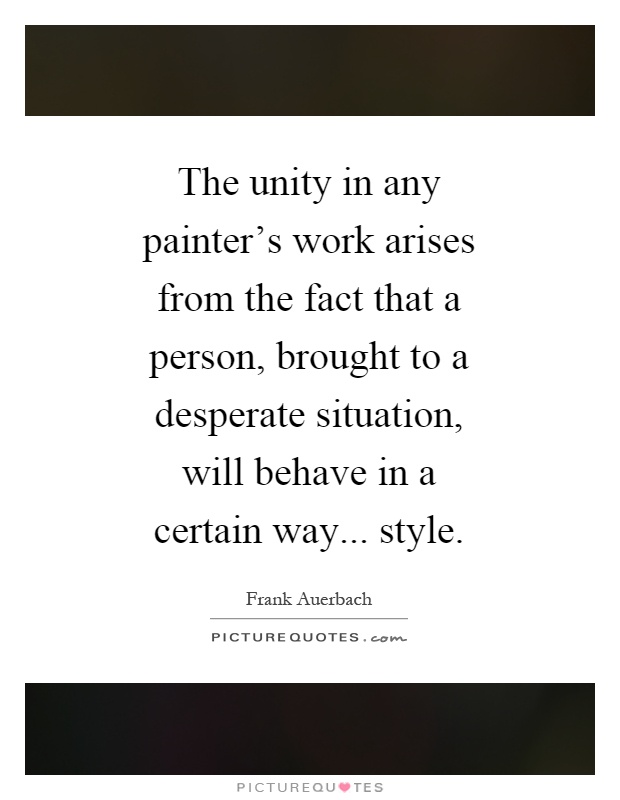 The unity in any painter's work arises from the fact that a person, brought to a desperate situation, will behave in a certain way... style Picture Quote #1