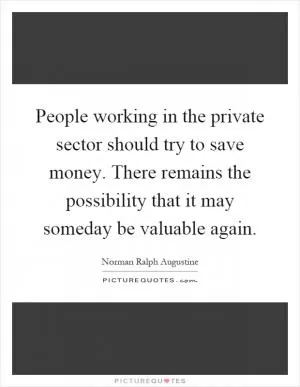 People working in the private sector should try to save money. There remains the possibility that it may someday be valuable again Picture Quote #1