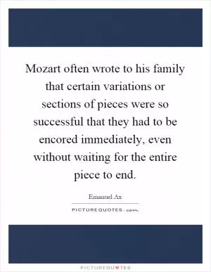 Mozart often wrote to his family that certain variations or sections of pieces were so successful that they had to be encored immediately, even without waiting for the entire piece to end Picture Quote #1