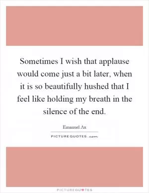 Sometimes I wish that applause would come just a bit later, when it is so beautifully hushed that I feel like holding my breath in the silence of the end Picture Quote #1