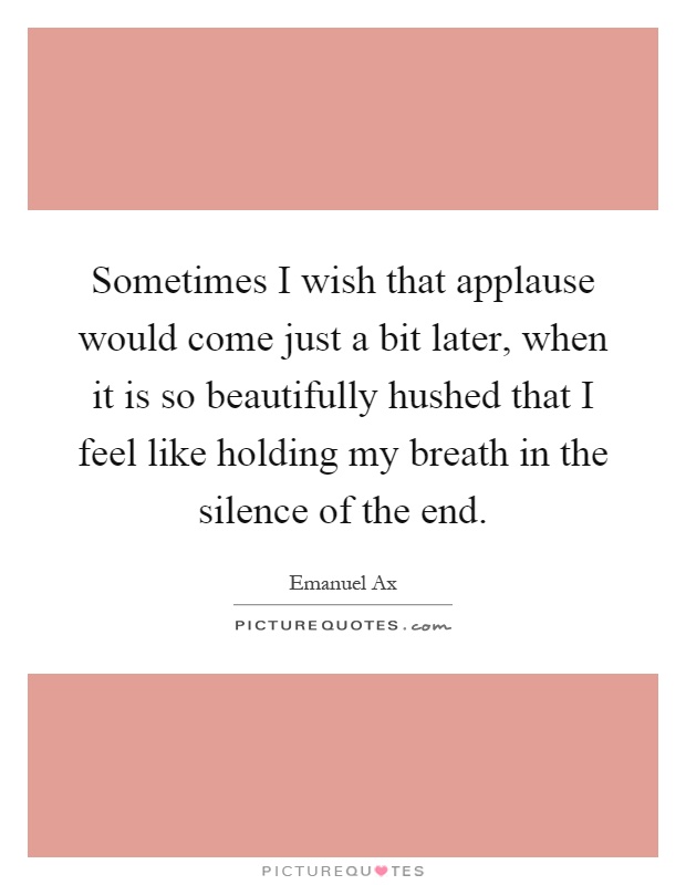 Sometimes I wish that applause would come just a bit later, when it is so beautifully hushed that I feel like holding my breath in the silence of the end Picture Quote #1