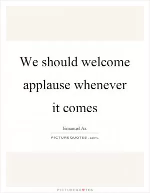 We should welcome applause whenever it comes Picture Quote #1