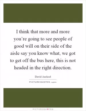 I think that more and more you’re going to see people of good will on their side of the aisle say you know what, we got to get off the bus here, this is not headed in the right direction Picture Quote #1