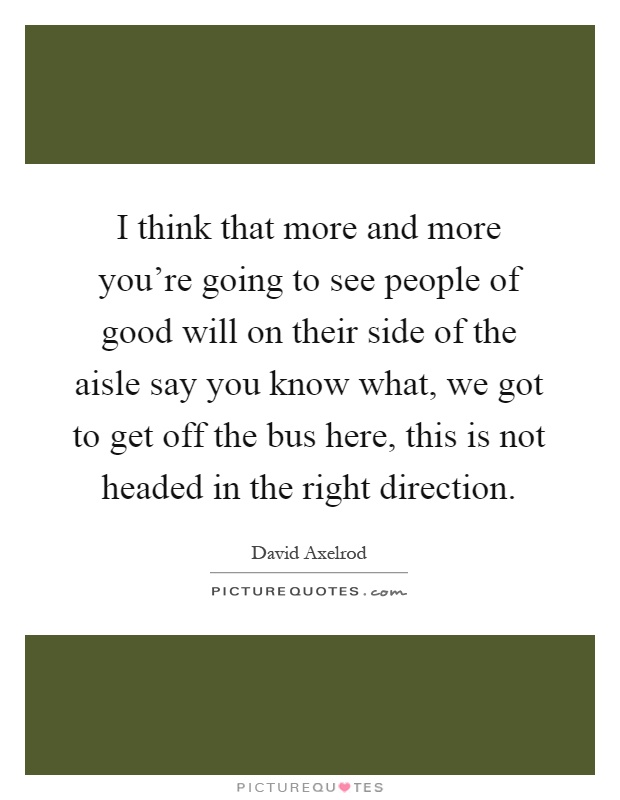 I think that more and more you're going to see people of good will on their side of the aisle say you know what, we got to get off the bus here, this is not headed in the right direction Picture Quote #1