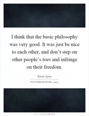 I think that the basic philosophy was very good. It was just be nice to each other, and don’t step on other people’s toes and infringe on their freedom Picture Quote #1
