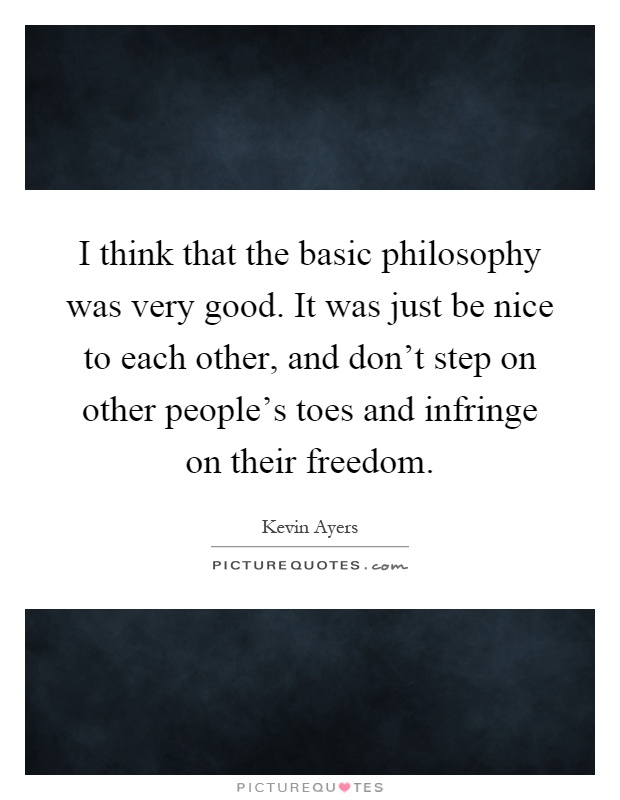 I think that the basic philosophy was very good. It was just be nice to each other, and don't step on other people's toes and infringe on their freedom Picture Quote #1